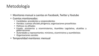 Metodología 
• Monitoreo manual a cuentas en Facebook, Twitter y Youtube 
• Cuentas monitoreadas: 
• Candidatos: president...