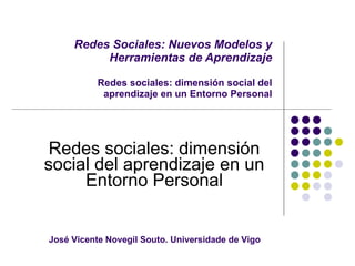 Redes Sociales: Nuevos Modelos y Herramientas de Aprendizaje Redes sociales: dimensión social del aprendizaje en un Entorno Personal Redes sociales: dimensión social del aprendizaje en un Entorno Personal José Vicente Novegil Souto. Universidade de Vigo  