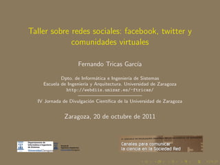 Taller sobre redes sociales: facebook, twitter y
             comunidades virtuales

                    Fernando Tricas Garc´
                                        ıa

             Dpto. de Inform´tica e Ingenier´ de Sistemas
                             a              ıa
     Escuela de Ingenier´ y Arquitectura. Universidad de Zaragoza
                        ıa
               http://webdiis.unizar.es/~ftricas/
                    ————————————–
  IV Jornada de Divulgaci´n Cient´
                           o      ıﬁca de la Universidad de Zaragoza


              Zaragoza, 20 de octubre de 2011
 