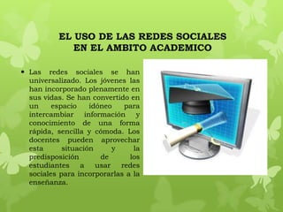 EL USO DE LAS REDES SOCIALES
             EN EL AMBITO ACADEMICO

 Las redes sociales se han
  universalizado. Los jóvenes las
  han incorporado plenamente en
  sus vidas. Se han convertido en
  un     espacio    idóneo    para
  intercambiar información y
  conocimiento de una forma
  rápida, sencilla y cómoda. Los
  docentes pueden aprovechar
  esta      situación      y    la
  predisposición       de      los
  estudiantes    a    usar   redes
  sociales para incorporarlas a la
  enseñanza.
 