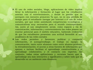  El uso de redes sociales, blogs, aplicaciones de vídeo implica
  llevar la información y formación al lugar que los estudiantes
  asocian con el entretenimiento, y donde es posible que se
  acerquen con menores prejuicios Ya que, no es una pérdida de
  tiempo para el estudiante navegar por Internet o el uso de redes
  sociales, por que están asimilando competencias tecnológicas y
  comunicativas muy necesarias para el mundo contemporáneo.
  Así, junto al uso simplemente social, como espacio y vía de
  comunicación, información y entretenimiento las redes poseen un
  enorme potencial para el ámbito educativo, habiendo evidencias
  de que los estudiantes presentan una actitud favorable al uso
  académico de las redes sociales
 Las redes permiten y favorecen publicar y compartir
  información, el autoaprendizaje; el trabajo en equipo; la
  comunicación, tanto entre alumnos como entre alumno-profesor;
  la retroalimentación; el acceso a otras fuentes de información que
  apoyan e incluso facilitan el aprendizaje constructivista y el
  aprendizaje colaborativo; y el contacto con expertos. En
  conjunto, todas estas aplicaciones y recursos hacen que el
  aprendizaje sea más interactivo y significativo y sobre todo que se
  desarrolle en un ambiente más dinámico.
 