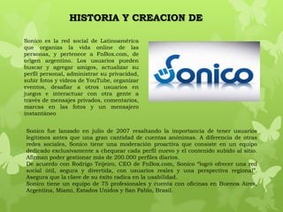 HISTORIA Y CREACION DE

Sonico es la red social de Latinoamérica
que organiza la vida online de las
personas, y pertenece a FnBox.com, de
origen argentino. Los usuarios pueden
buscar y agregar amigos, actualizar su
perfil personal, administrar su privacidad,
subir fotos y videos de YouTube, organizar
eventos, desafiar a otros usuarios en
juegos e interactuar con otra gente a
través de mensajes privados, comentarios,
marcas en las fotos y un mensajero
instantáneo


Sonico fue lanzado en julio de 2007 resaltando la importancia de tener usuarios
legítimos antes que una gran cantidad de cuentas anónimas. A diferencia de otras
redes sociales, Sonico tiene una moderación proactiva que consiste en un equipo
dedicado exclusivamente a chequear cada perfil nuevo y el contenido subido al sitio.
Afirman poder gestionar más de 200.000 perfiles diarios.
De acuerdo con Rodrigo Teijeiro, CEO de FnBox.com, Sonico “logró ofrecer una red
social útil, segura y divertida, con usuarios reales y una perspectiva regional”.
Asegura que la clave de su éxito radica en la usabilidad.
Sonico tiene un equipo de 75 profesionales y cuenta con oficinas en Buenos Aires,
Argentina, Miami, Estados Unidos y San Pablo, Brasil.
 