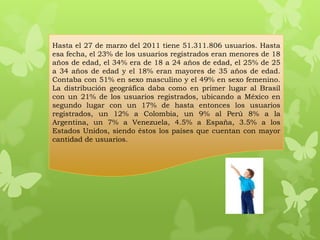 Hasta el 27 de marzo del 2011 tiene 51.311.806 usuarios. Hasta
esa fecha, el 23% de los usuarios registrados eran menores de 18
años de edad, el 34% era de 18 a 24 años de edad, el 25% de 25
a 34 años de edad y el 18% eran mayores de 35 años de edad.
Contaba con 51% en sexo masculino y el 49% en sexo femenino.
La distribución geográfica daba como en primer lugar al Brasil
con un 21% de los usuarios registrados, ubicando a México en
segundo lugar con un 17% de hasta entonces los usuarios
registrados, un 12% a Colombia, un 9% al Perú 8% a la
Argentina, un 7% a Venezuela, 4.5% a España, 3.5% a los
Estados Unidos, siendo éstos los países que cuentan con mayor
cantidad de usuarios.
 