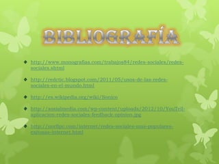 http://www.monografias.com/trabajos84/redes-sociales/redes-
sociales.shtml

http://redctic.blogspot.com/2011/05/usos-de-las-redes-
sociales-en-el-mundo.html

http://es.wikipedia.org/wiki/Sonico

http://soxialmedia.com/wp-content/uploads/2012/10/YouTell-
aplicacion-redes-sociales-feedback-opinion.jpg

http://norfipc.com/internet/redes-sociales-mas-populares-
exitosas-internet.html
 