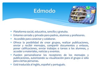  Plataforma social, educativa, sencilla y gratuita.
 Entorno cerrado y privado para padres, alumnos y profesores.
 Accesible para conectar y colaborar.
 Ofrece la posibilidad de crear grupos, realizar publicaciones,
  enviar y recibir mensajes, compartir documentos y enlaces,
  poner calificaciones, enviar trabajos o tareas a los alumnos, y
  acceder a materiales, noticias y eventos.
 Pueden personalizarse los receptores de los mensajes y
  publicaciones, autorizando su visualización para el grupo o sólo
  para ciertas personas.
 Está traducida al inglés, español y portugués.
 