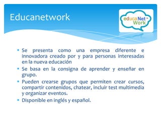 Educanetwork


  Se presenta como una empresa diferente e
   innovadora creado por y para personas interesadas
   en la nueva educación
  Se basa en la consigna de aprender y enseñar en
   grupo.
  Pueden crearse grupos que permiten crear cursos,
   compartir contenidos, chatear, incluir test multimedia
   y organizar eventos.
  Disponible en inglés y español.
 