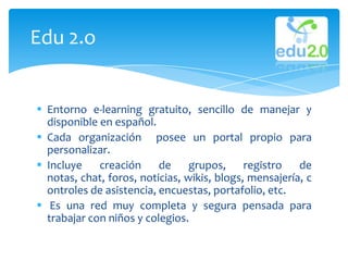 Edu 2.o


 Entorno e-learning gratuito, sencillo de manejar y
  disponible en español.
 Cada organización posee un portal propio para
  personalizar.
 Incluye    creación     de     grupos,     registro   de
  notas, chat, foros, noticias, wikis, blogs, mensajería, c
  ontroles de asistencia, encuestas, portafolio, etc.
 Es una red muy completa y segura pensada para
  trabajar con niños y colegios.
 