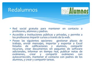 Redalumnos


 Red social gratuita para mantener en contacto a
  profesores, alumnos y padres.
 Accesible a instituciones públicas y privadas, y permite a
  los profesores impartir cursos a través de la web.
 Posee las siguientes opciones: gestionar plazos de
  trabajo, enviar mensajes, importar y exportar a Excel
  listados de calificaciones y alumnos, compartir
  recursos, crear documentos sin paquetes de software
  adicionales, informar en tiempo real, publicar notas de
  exámenes,      crear    y   compartir      exámenes    con
  autocorrección, mantener el contacto con padres de los
  alumnos, y crear y compartir tareas.
 