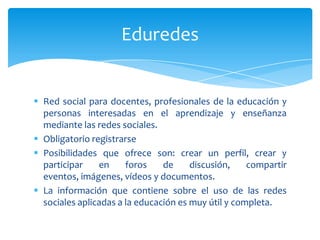 Eduredes


 Red social para docentes, profesionales de la educación y
  personas interesadas en el aprendizaje y enseñanza
  mediante las redes sociales.
 Obligatorio registrarse
 Posibilidades que ofrece son: crear un perfil, crear y
  participar    en     foros    de     discusión,    compartir
  eventos, imágenes, vídeos y documentos.
 La información que contiene sobre el uso de las redes
  sociales aplicadas a la educación es muy útil y completa.
 