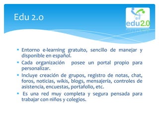 Edu 2.o


 Entorno e-learning gratuito, sencillo de manejar y
  disponible en español.
 Cada organización posee un portal propio para
  personalizar.
 Incluye creación de grupos, registro de notas, chat,
  foros, noticias, wikis, blogs, mensajería, controles de
  asistencia, encuestas, portafolio, etc.
 Es una red muy completa y segura pensada para
  trabajar con niños y colegios.
 