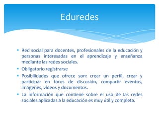 Eduredes


 Red social para docentes, profesionales de la educación y
  personas interesadas en el aprendizaje y enseñanza
  mediante las redes sociales.
 Obligatorio registrarse
 Posibilidades que ofrece son: crear un perfil, crear y
  participar en foros de discusión, compartir eventos,
  imágenes, vídeos y documentos.
 La información que contiene sobre el uso de las redes
  sociales aplicadas a la educación es muy útil y completa.
 
