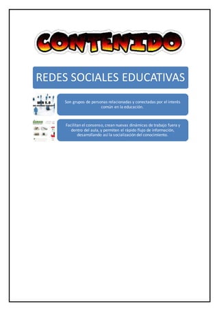 REDES SOCIALES EDUCATIVAS
Son grupos de personas relacionadas y conectadas por el interés
común en la educación.
Facilitan el consenso, crean nuevas dinámicas de trabajo fuera y
dentro del aula, y permiten el rápido flujo de información,
desarrollando así la socialización del conocimiento.
 