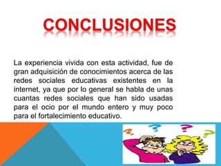 La experiencia vivida con esta actividad, fue de
gran adquisición de conocimientos acerca de las
redes sociales educativas existentes en la
internet, ya que por lo general se habla de unas
cuantas redes sociales que han sido usadas
para el ocio por el mundo entero y muy poco
para el fortalecimiento educativo.
 