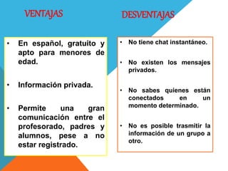 VENTAJAS
• En español, gratuito y
apto para menores de
edad.
• Información privada.
• Permite una gran
comunicación entre el
profesorado, padres y
alumnos, pese a no
estar registrado.
• No tiene chat instantáneo.
• No existen los mensajes
privados.
• No sabes quienes están
conectados en un
momento determinado.
• No es posible trasmitir la
información de un grupo a
otro.
DESVENTAJAS
 