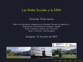 Las Redes Sociales y la EINA

                   Fernando Tricas Garc´
                                       ıa

Dpto. de Inform´tica e Ingenier´ de Sistemas. Escuela de Ingenier´ y
               a               ıa                                ıa
           Arquitectura. Universidad de Zaragoza, Espa˜a
                                                       n
              http://webdiis.unizar.es/~ftricas/
                  http://twitter.com/fernand0


              Zaragoza, 14 de junio de 2012
 