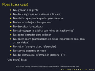 Noes (para casa)
        No ignorar a la gente
        No decir algo que no dir´ıamos a la cara
        No olvidar que puede quedar para siempre
        No hacer trabajar a los que leen
        No descuidar la escritura
        No sobrecargar la p´gina con miles de ‘cacharritos’
                           a
        No poner entradas para rellenar
        No hacer spam (comentarios en sitios importantes s´lo para
                                                            o
        atraer visitas)
        No robar (siempre citar, referenciar)
        No somos expertos en todo
        No dar demasiada informaci´n personal (?)
                                     o
   Una (otra) lista:

          http://www.invesp.com/blog/blogging/152-dos-donts-of-business-blogging.html
 