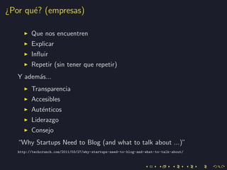 ¿Por qu´? (empresas)
       e

         Que nos encuentren
         Explicar
         Inﬂuir
         Repetir (sin tener que repetir)
   Y adem´s...
         a
         Transparencia
         Accesibles
         Aut´nticos
            e
         Liderazgo
         Consejo
   “Why Startups Need to Blog (and what to talk about ...)”
   http://techcrunch.com/2011/03/27/why-startups-need-to-blog-and-what-to-talk-about/
 