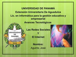 UNIVERSIDAD DE PANAMÁ
Extensión Universitaria De Aguadulce
Lic. en informática para la gestión educativa y
empresarial
Avances Tecnológicos
Las Redes Sociales
Y
El Internet
Nombre:
Aguirre, José
 