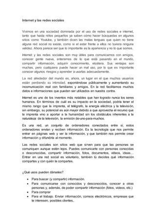 Internet y las redes sociales
Vivimos en una sociedad dominada por el uso de redes sociales e internet,
tanto que hasta niños pequeños ya saben cómo hacer búsquedas en algunos
sitios como Youtube, y también dicen las malas lenguas que quien no tiene
alguna red social no existe, como si el estar frente a ellos no tuviera ninguna
validez. Ahora parece ser que lo importante es la apariencia y no lo que somos.
Internet y las redes sociales son muy útiles para comunicarnos con amigos,
conocer gente nueva, enterarnos de lo que está pasando en el mundo,
compartir información, adquirir conocimiento, etcétera. Sus ventajas son
muchas, pero cualquiera puede hacer un mal uso, por lo que es importante
conocer algunos riesgos y aprender a usarlas adecuadamente.
La red alrededor del mundo es, ahora, un lugar en el que muchos usuarios
están perdiendo su intimidad, exponiéndose públicamente y aumentando su
incomunicación real con familiares y amigos. En la red facilitamos muchos
datos e informaciones que pueden ser utilizados en nuestra contra.
Internet es uno de los inventos más notables que han logrado nunca los seres
humanos. En términos de cuál es su impacto en la sociedad, podría tener el
mismo rango que la imprenta, el telégrafo, la energía eléctrica y la televisión,
sin embargo, su potencial es aún mayor debido a que aprovecha el recurso que
la imprenta vino a aportar a la humanidad sin los obstáculos inherentes a la
naturaleza de la televisión, la emisión de-uno-para-muchos.
Es una red, un conjunto de ordenadores conectados entre sí, estos
ordenadores envían y reciben información. Es la tecnología que nos permite
entrar en páginas web y ver la información, y que también nos permite crear
información y difundirla al momento.
Las redes sociales son sitios web que sirven para que las personas se
comuniquen aunque estén lejos. Puedes comunicarte con personas conocidas
o desconocidas, compartir información, fotos, documentos, vídeos, ideas…
Entrar en una red social es voluntario, también tú decides qué información
compartes y con quién la compartes.
¿Qué usos pueden dárseles?
 Para buscar (y compartir) información.
 Para comunicarse con conocidos y desconocidos, conocer a otras
personas y, además, de poder compartir información (fotos, videos, etc.)
 Para comprar
 Para el trabajo. Enviar información, correos electrónicos, empresas que
te interesen, posibles clientes..
 