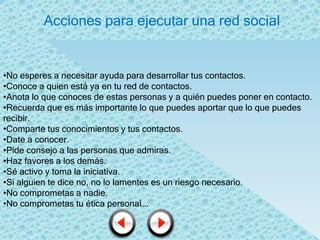 Acciones para ejecutar una red social


•No esperes a necesitar ayuda para desarrollar tus contactos.
•Conoce a quien está ya en tu red de contactos.
•Anota lo que conoces de estas personas y a quién puedes poner en contacto.
•Recuerda que es más importante lo que puedes aportar que lo que puedes
recibir.
•Comparte tus conocimientos y tus contactos.
•Date a conocer.
•Pide consejo a las personas que admiras.
•Haz favores a los demás.
•Sé activo y toma la iniciativa.
•Si alguien te dice no, no lo lamentes es un riesgo necesario.
•No comprometas a nadie.
•No comprometas tu ética personal….
 
