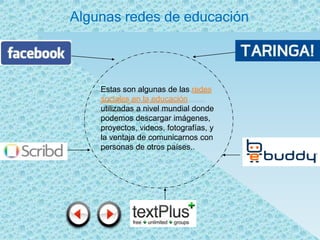 Algunas redes de educación



    Estas son algunas de las redes
    sociales en la educación
    utilizadas a nivel mundial donde
    podemos descargar imágenes,
    proyectos, videos, fotografías, y
    la ventaja de comunicarnos con
    personas de otros países..
 
