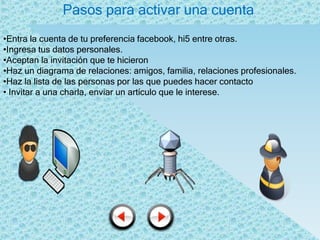 Pasos para activar una cuenta
•Entra la cuenta de tu preferencia facebook, hi5 entre otras.
•Ingresa tus datos personales.
•Aceptan la invitación que te hicieron
•Haz un diagrama de relaciones: amigos, familia, relaciones profesionales.
•Haz la lista de las personas por las que puedes hacer contacto
• Invitar a una charla, enviar un artículo que le interese.
 