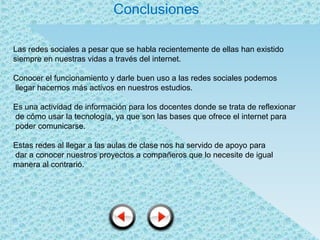 Conclusiones

Las redes sociales a pesar que se habla recientemente de ellas han existido
siempre en nuestras vidas a través del internet.

Conocer el funcionamiento y darle buen uso a las redes sociales podemos
llegar hacernos más activos en nuestros estudios.

Es una actividad de información para los docentes donde se trata de reflexionar
de cómo usar la tecnología, ya que son las bases que ofrece el internet para
poder comunicarse.

Estas redes al llegar a las aulas de clase nos ha servido de apoyo para
dar a conocer nuestros proyectos a compañeros que lo necesite de igual
manera al contrarió.
 