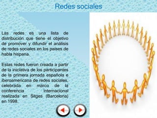 Redes sociales


Las redes es una lista de
distribución que tiene el objetivo
de promover y difundir el análisis
de redes sociales en los países de
habla hispana.

Estas redes fueron creada a partir
de la iniciativa de los participantes
de la primera jornada española e
iberoamericana de redes sociales,
celebrada en marco de la
conferencia             internacional
realizada en Sitges (Barcelona)
en 1998.
 