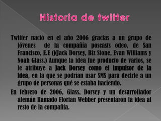 Twitter nació en el año 2006 gracias a un grupo de
  jóvenes de la compañía poscasts odeo, de San
  Francisco, E.E (j(Jack Dorsey, Biz Stone, Evan Williams y
  Noah Glass.) Aunque la idea fue producto de varios, se
  le atribuye a Jack Dorsey como el impulsor de la
  idea, en la que se podrían usar SMS para decirle a un
  grupo de personas qué se estaba haciendo.
En febrero de 2006, Glass, Dorsey y un desarrollador
  alemán llamado Florian Webber presentaron la idea al
  resto de la compañía.
 