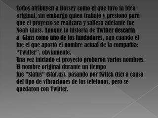 Todos atribuyen a Dorsey como el que tuvo la idea
original, sin embargo quien trabajó y presionó para
que el proyecto se realizara y saliera adelante fue
Noah Glass. Aunque la historia de Twitter descarta
a Glass como uno de los fundadores, aun cuando el
fue el que aportó el nombre actual de la compañía:
“Twitter”, obviamente.
Una vez iniciado el proyecto probaron varios nombres.
El nombre original durante un tiempo
fue ”Status” (Stat.us), pasando por twitch (tic) a causa
del tipo de vibraciones de los teléfonos, pero se
quedaron con Twitter.
 