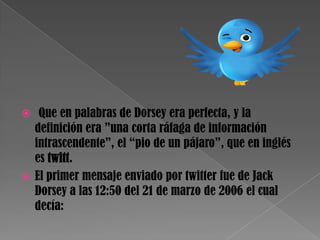  Que en palabras de Dorsey era perfecta, y la
  definición era ”una corta ráfaga de información
  intrascendente”, el “pio de un pájaro”, que en inglés
  es twitt.
 El primer mensaje enviado por twitter fue de Jack
  Dorsey a las 12:50 del 21 de marzo de 2006 el cual
  decía:
 