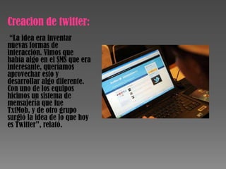 Creacion de twitter:
 “La idea era inventar
nuevas formas de
interacción. Vimos que
había algo en el SMS que era
interesante, queríamos
aprovechar esto y
desarrollar algo diferente.
Con uno de los equipos
hicimos un sistema de
mensajería que fue
TxtMob, y de otro grupo
surgió la idea de lo que hoy
es Twitter”, relató.
 