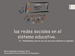las redes sociales en el
sistema educativo.
D- Habilidades para el uso de recursos didácticos digitales
María Guadalupe Rodríguez Pérez
Universidad Virtual del Estado de Guanajuato
 