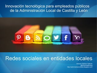 Redes sociales en entidades locales
Antonio Galindo Galindo
@antoniogalindog
http://administracionbeta.blogspot.com
Innovación tecnológica para empleados públicos
de la Administración Local de Castilla y León
 