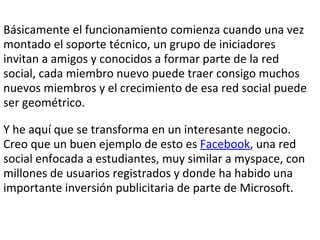 Básicamente el funcionamiento comienza cuando una vez montado el soporte técnico, un grupo de iniciadores invitan a amigos y conocidos a formar parte de la red social, cada miembro nuevo puede traer consigo muchos nuevos miembros y el crecimiento de esa red social puede ser geométrico.   Y he aquí que se transforma en un interesante negocio. Creo que un buen ejemplo de esto es  Facebook , una red social enfocada a estudiantes, muy similar a myspace, con millones de usuarios registrados y donde ha habido una importante inversión publicitaria de parte de Microsoft.  