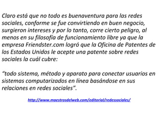 Claro está que no todo es buenaventura para las redes sociales, conforme se fue convirtiendo en buen negocio, surgieron intereses y por lo tanto, corre cierto peligro, al menos en su filosofía de funcionamiento libre ya que la empresa Friendster.com logró que la Oficina de Patentes de los Estados Unidos le acepte una patente sobre redes sociales la cuál cubre:   “todo sistema, método y aparato para conectar usuarios en sistemas computarizados en línea basándose en sus relaciones en redes sociales”.   http://www.maestrosdelweb.com/editorial/redessociales/ 