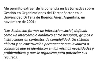 Me permito extraer de la ponencia en las Jornadas sobre Gestión en Organizaciones del Tercer Sector en la Universidad Di Tella de Buenos Aires, Argentina, en noviembre de 2001:   “Las Redes son formas de interacción social, definida como un intercambio dinámico entre personas, grupos e instituciones en contextos de complejidad. Un sistema abierto y en construcción permanente que involucra a conjuntos que se identifican en las mismas necesidades y problemáticas y que se organizan para potenciar sus recursos. 