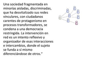 Una sociedad fragmentada en minorías aisladas, discriminadas, que ha desvitalizado sus redes vinculares, con ciudadanos carentes de protagonismo en procesos transformadores, se condena a una democracia restringida. La intervención en red es un intento reflexivo y organizador de esas interacciones e intercambios, donde el sujeto se funda a sí mismo diferenciándose de otros.” 