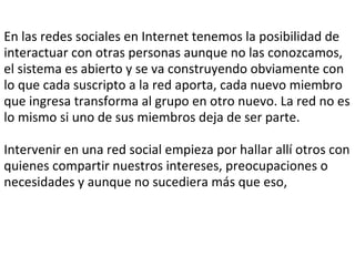 En las redes sociales en Internet tenemos la posibilidad de interactuar con otras personas aunque no las conozcamos, el sistema es abierto y se va construyendo obviamente con lo que cada suscripto a la red aporta, cada nuevo miembro que ingresa transforma al grupo en otro nuevo. La red no es lo mismo si uno de sus miembros deja de ser parte.   Intervenir en una red social empieza por hallar allí otros con quienes compartir nuestros intereses, preocupaciones o necesidades y aunque no sucediera más que eso,  