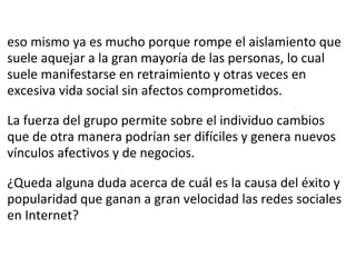 eso mismo ya es mucho porque rompe el aislamiento que suele aquejar a la gran mayoría de las personas, lo cual suele manifestarse en retraimiento y otras veces en excesiva vida social sin afectos comprometidos.   La fuerza del grupo permite sobre el individuo cambios que de otra manera podrían ser difíciles y genera nuevos vínculos afectivos y de negocios.   ¿Queda alguna duda acerca de cuál es la causa del éxito y popularidad que ganan a gran velocidad las redes sociales en Internet? 