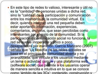 En este tipo de redes lo valioso, interesante y útil no es la "cantidad" de personas unidas a dicha red, sino la "calidad" de la participación y comunicación entre los miembros de la comunidad virtual. Es decir, quienes integran una red pequeña deben estar aportando información, experiencias, comentarios, archivos, que sean percibidas como interesantes por el resto de la comunidad. Si la participación o comunicación social no funciona, la red se vuelve inoperante y poco a poco desaparecerá por inanición. García Manzano (2007) señala que “La filosofía de las redes sociales se basa en el principio de comunidad abierta y no jerarquizada, que vincula a los usuarios mediante un tema o actividad común y una plataforma web (software social) que permite a los usuarios operar de manera sencilla e intuitiva en lo que se conoce como ‘ámbito de las 3Cs’: contenido, construcción y colaboración”.