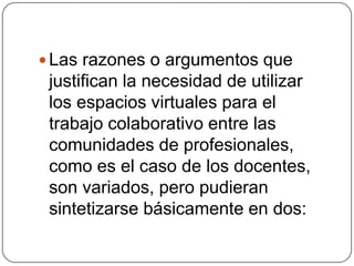 Las razones o argumentos que justifican la necesidad de utilizar los espacios virtuales para el trabajo colaborativo entre las comunidades de profesionales, como es el caso de los docentes, son variados, pero pudieran sintetizarse básicamente en dos: