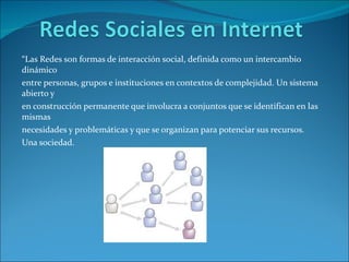 “ Las Redes son formas de interacción social, definida como un intercambio dinámico entre personas, grupos e instituciones en contextos de complejidad. Un sistema abierto y en construcción permanente que involucra a conjuntos que se identifican en las mismas necesidades y problemáticas y que se organizan para potenciar sus recursos. Una sociedad. 