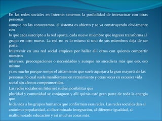 En las redes sociales en Internet tenemos la posibilidad de interactuar con otras personas aunque no las conozcamos, el sistema es abierto y se va construyendo obviamente con lo que cada suscripto a la red aporta, cada nuevo miembro que ingresa transforma al grupo en otro nuevo. La red no es lo mismo si uno de sus miembros deja de ser parte. Intervenir en una red social empieza por hallar allí otros con quienes compartir nuestros intereses, preocupaciones o necesidades y aunque no sucediera más que eso, eso mismo ya es mucho porque rompe el aislamiento que suele aquejar a la gran mayoría de las personas, lo cual suele manifestarse en retraimiento y otras veces en excesiva vida social sin afectos comprometidos. Las redes sociales en Internet suelen posibilitar que pluridad y comunidad se conjuguen y allí quizás esté gran parte de toda la energía que le da vida a los grupos humanos que conforman esas redes. Las redes sociales dan al anónimo popularidad, al discriminado integración, al diferente igualdad, al malhumorado educación y así muchas cosas más. 
