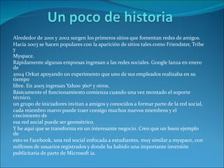 Alrededor de 2001 y 2002 surgen los primeros sitios que fomentan redes de amigos. Hacia 2003 se hacen populares con la aparición de sitios tales como Friendster, Tribe y Myspace. Rápidamente algunas empresas ingresan a las redes sociales. Google lanza en enero de 2004 Orkut apoyando un experimento que uno de sus empleados realizaba en su tiempo libre. En 2005 ingresan Yahoo 360º y otros. Básicamente el funcionamiento comienza cuando una vez montado el soporte técnico, un grupo de iniciadores invitan a amigos y conocidos a formar parte de la red social, cada miembro nuevo puede traer consigo muchos nuevos miembros y el crecimiento de esa red social puede ser geométrico. Y he aquí que se transforma en un interesante negocio. Creo que un buen ejemplo de esto es Facebook, una red social enfocada a estudiantes, muy similar a myspace, con millones de usuarios registrados y donde ha habido una importante inversión publicitaria de parte de Microsoft  ia . 