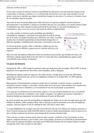 nuevos como lo son las redes de búsqueda de pareja, amistad o compartir
intereses sin fines de lucro.
En las redes sociales en Internet tenemos la posibilidad de interactuar con otras personas aunque no las
conozcamos, el sistema es abierto y se va construyendo obviamente con lo que cada suscripto a la red
aporta, cada nuevo miembro que ingresa transforma al grupo en otro nuevo. La red no es lo mismo si uno
de sus miembros deja de ser parte.
Intervenir en una red social empieza por hallar allí otros con quienes compartir nuestros intereses,
preocupaciones o necesidades y aunque no sucediera más que eso, eso mismo ya es mucho porque rompe
el aislamiento que suele aquejar a la gran mayoría de las personas, lo cual suele manifestarse en
retraimiento y otras veces en excesiva vida social sin afectos comprometidos.
Las redes sociales en Internet suelen posibilitar que pluridad y
comunidad se conjuguen y allí quizás esté gran parte de toda la energía
que le da vida a los grupos humanos que conforman esas redes. Las redes
sociales dan al anónimo popularidad, al discriminado integración, al
diferente igualdad, al malhumorado educación y así muchas cosas más.
La fuerza del grupo permite sobre el individuo cambios que de otra
manera podrían ser difíciles y genera nuevos vínculos afectivos y de
negocios.
Sólo con estas incompletas reflexiones sobre los beneficios psicosociales que brindan las redes a los
individuos ¿Queda alguna duda acerca de cuál es la causa del éxito y popularidad que ganan a gran
velocidad las redes sociales en Internet?
Un poco de historia
Alrededor de 2001 y 2002 surgen los primeros sitios que fomentan redes de amigos. Hacia 2003 se hacen
populares con la aparición de sitios tales como Friendster, Tribe y Myspace.
Rápidamente algunas empresas ingresan a las redes sociales. Google lanza en enero de 2004 Orkut
apoyando un experimento que uno de sus empleados realizaba en su tiempo libre. En 2005 ingresan
Yahoo 360º y otros.
Básicamente el funcionamiento comienza cuando una vez montado el soporte técnico, un grupo de
iniciadores invitan a amigos y conocidos a formar parte de la red social, cada miembro nuevo puede traer
consigo muchos nuevos miembros y el crecimiento de esa red social puede ser geométrico.
Y he aquí que se transforma en un interesante negocio. Creo que un buen ejemplo de esto es Facebook,
una red social enfocada a estudiantes, muy similar a myspace, con millones de usuarios registrados y
donde ha habido una importante inversión publicitaria de parte de Microsoft.
Se corría el rumor que esta red social podría ser adquirida por Yahoo en un valor de nada menos que mil
millones de dólares. ¿Más ejemplos? Bien. Otro es del.icio.us que ha alcanzado ya la cifra del millón de
usuarios, cifra que supera en tres la cantidad de hace sólo nueve meses atrás.
Y ya que hablábamos de mysapce.com esta red social tiene más de cien millones de usuarios, pertenece a
News Corp (la transacción rondó lod $580 millones al previo dueño) posicionándose como la mayor en su
tipo e incluye temáticas tan diversas como búsqueda de personas desaparecidas.
Claro está que no todo es buenaventura para las redes sociales, conforme se fue convirtiendo en buen
negocio, surgieron intereses y por lo tanto, corre cierto peligro, al menos en su filosofía de funcionamiento
libre ya que la empresa Friendster.com logró que la Oficina de Patentes de los Estados Unidos le acepte
una patente sobre redes sociales la cuál cubre:
d i d i i i d l b d
Redes Sociales en Internet http://www.maestrosdelweb.com/editorial/redessociales/
2 de 4 16/06/2009 11:51
 