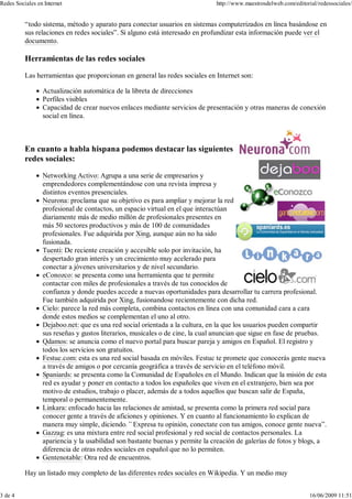 “todo sistema, método y aparato para conectar usuarios en sistemas computerizados en línea basándose en
sus relaciones en redes sociales”. Si alguno está interesado en profundizar esta información puede ver el
documento.
Herramientas de las redes sociales
Las herramientas que proporcionan en general las redes sociales en Internet son:
Actualización automática de la libreta de direcciones
Perfiles visibles
Capacidad de crear nuevos enlaces mediante servicios de presentación y otras maneras de conexión
social en línea.
En cuanto a habla hispana podemos destacar las siguientes
redes sociales:
Networking Activo: Agrupa a una serie de empresarios y
emprendedores complementándose con una revista impresa y
distintos eventos presenciales.
Neurona: proclama que su objetivo es para ampliar y mejorar la red
profesional de contactos, un espacio virtual en el que interactúan
diariamente más de medio millón de profesionales presentes en
más 50 sectores productivos y más de 100 de comunidades
profesionales. Fue adquirida por Xing, aunque aún no ha sido
fusionada.
Tuenti: De reciente creación y accesible solo por invitación, ha
despertado gran interés y un crecimiento muy acelerado para
conectar a jóvenes universitarios y de nivel secundario.
eConozco: se presenta como una herramienta que te permite
contactar con miles de profesionales a través de tus conocidos de
confianza y donde puedes accede a nuevas oportunidades para desarrollar tu carrera profesional.
Fue también adquirida por Xing, fusionandose recientemente con dicha red.
Cielo: parece la red más completa, combina contactos en línea con una comunidad cara a cara
donde estos medios se complementan el uno al otro.
Dejaboo.net: que es una red social orientada a la cultura, en la que los usuarios pueden compartir
sus reseñas y gustos literarios, musicales o de cine, la cual anuncian que sigue en fase de pruebas.
Qdamos: se anuncia como el nuevo portal para buscar pareja y amigos en Español. El registro y
todos los servicios son gratuitos.
Festuc.com: esta es una red social basada en móviles. Festuc te promete que conocerás gente nueva
a través de amigos o por cercanía geográfica a través de servicio en el teléfono móvil.
Spaniards: se presenta como la Comunidad de Españoles en el Mundo. Indican que la misión de esta
red es ayudar y poner en contacto a todos los españoles que viven en el extranjero, bien sea por
motivo de estudios, trabajo o placer, además de a todos aquellos que buscan salir de España,
temporal o permanentemente.
Linkara: enfocado hacia las relaciones de amistad, se presenta como la primera red social para
conocer gente a través de aficiones y opiniones. Y en cuanto al funcionamiento lo explican de
manera muy simple, diciendo.” Expresa tu opinión, conectate con tus amigos, conoce gente nueva”.
Gazzag: es una mixtura entre red social profesional y red social de contactos personales. La
apariencia y la usabilidad son bastante buenas y permite la creación de galerías de fotos y blogs, a
diferencia de otras redes sociales en español que no lo permiten.
Gentenotable: Otra red de encuentros.
Hay un listado muy completo de las diferentes redes sociales en Wikipedia. Y un medio muy
Redes Sociales en Internet http://www.maestrosdelweb.com/editorial/redessociales/
3 de 4 16/06/2009 11:51
 