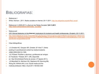 BIBLIOGRAFIAS:
   Referencia 1
   White, Harrison , 2011, Redes sociales en internet, 20-11-2011, http://es.wikipedia.org/wiki/Red_social


   Referencia 3: (2000-2011) ¿Qué son las Redes Sociales?,20-11-2011
    http://www.entraenlared.com/redes_sociales/


   Referencia3
   (2011)Social Networks on the Internet: Implications for students and health professionals. (English), 20-11-2011,
   http://www.bibliotecas.buap.mx/portal/index.php?bquery=red+social+en+internert&ebscohostwindow=1&ebscoho
    stsearchsrc=db&ebscohostsearchmode=%2BAND%2B&sprofeti=B%C3%BAsqueda+unificada&option=com_wra
    pper&view=wrapper&Itemid=98


   Citas bibliográficas:


   .(1) Chretien KC, Greysen SR, Chretien JP, Kind T. Online
   posting of unprofessional content by medical students.
   JAMA 2009;302(12):1309.
   .(2) TICbeat. Prohíben a alumnos y profesores ser amigos
   en Facebook. TICbeat; 2011. URL disponible
   en: http://bit.ly/ticbeat (Fecha de acceso: 27 Agosto 2011).
   .(3) Mansfield SJ, Morrison SG, Stephens HO, Bonning MA,
   Wang SH, Withers AHJ, et al. Social media and the
   medical profession. Med J Aust 2011;194:642–644
 