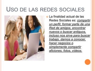 USO DE LAS REDES SOCIALES
               La finalidad actual de las
                Redes Sociales es: compartir
                un perfil, formar parte de una
                Red de amigos, encontrar
                nuevos o buscar antiguos,
                incluso nos sirve para buscar
                trabajo, darnos a conocer,
                hacer negocios o
                simplemente compartir
                aficiones, fotos, vídeos.
 