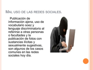 MAL USO DE LAS REDES SOCIALES.
  Publicación de
 información ajena, uso de
 vocabulario soez y
 lenguaje discriminatorio al
 referirse a otras personas
 o facultades y la
 publicación de fotos con
 sustancias ilícitas y
 sexualmente sugestivas,
 son algunos de los casos
 comunes en las redes
 sociales hoy día.
 